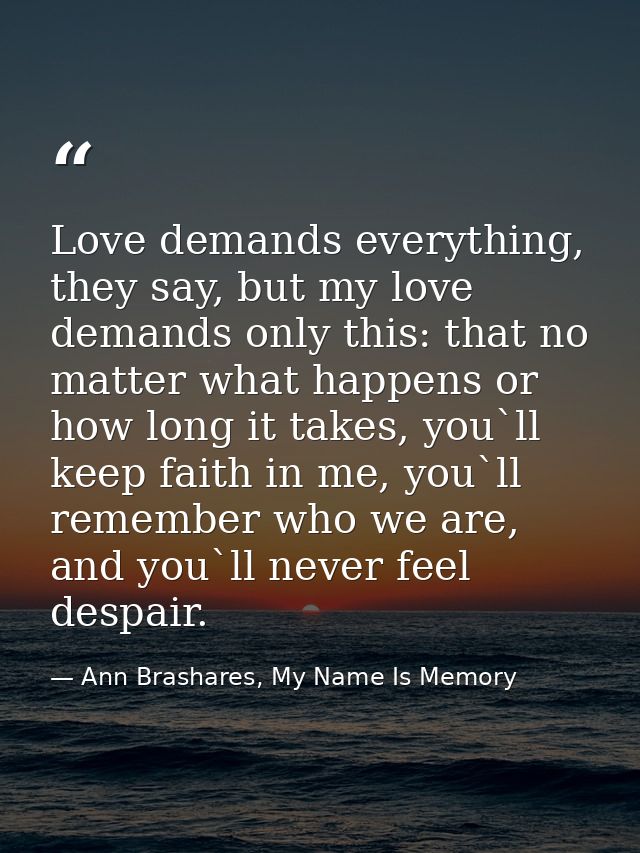 Love demands everything, they say, but my love demands only this: that no matter what happens or how long it takes, you` — Ann Brashares, My Name Is Memory