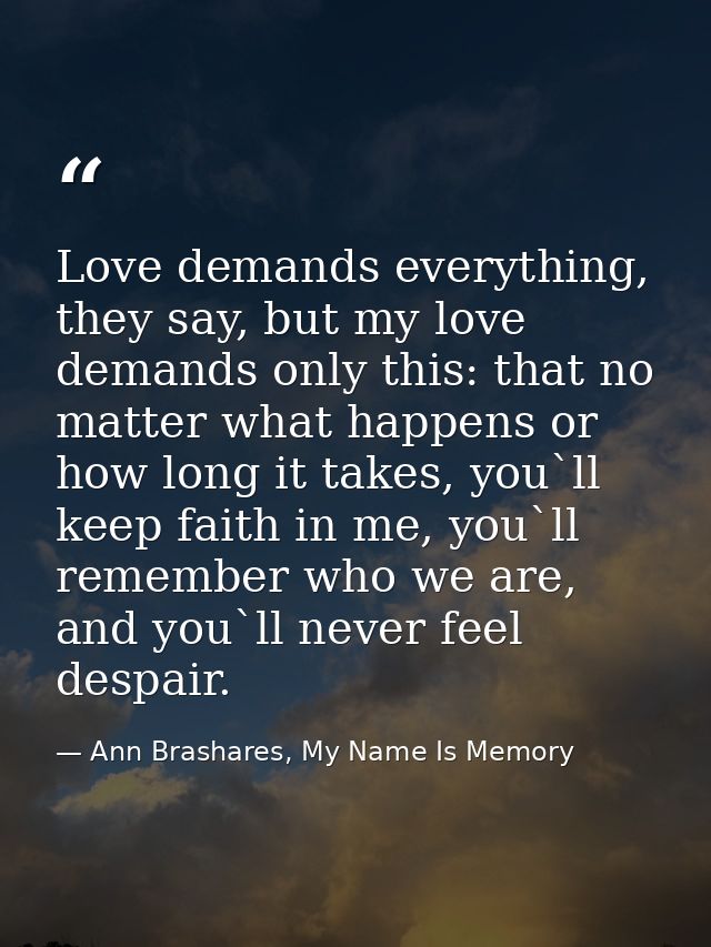 Love demands everything, they say, but my love demands only this: that no matter what happens or how long it takes, you` — Ann Brashares, My Name Is Memory