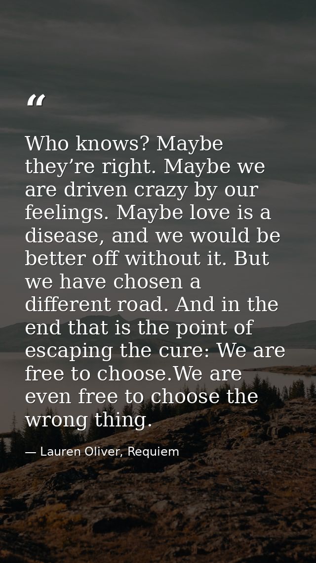 Who knows? Maybe they’re right. Maybe we are driven crazy by our feelings. Maybe love is a disease, and we would be bett — Lauren Oliver, Requiem