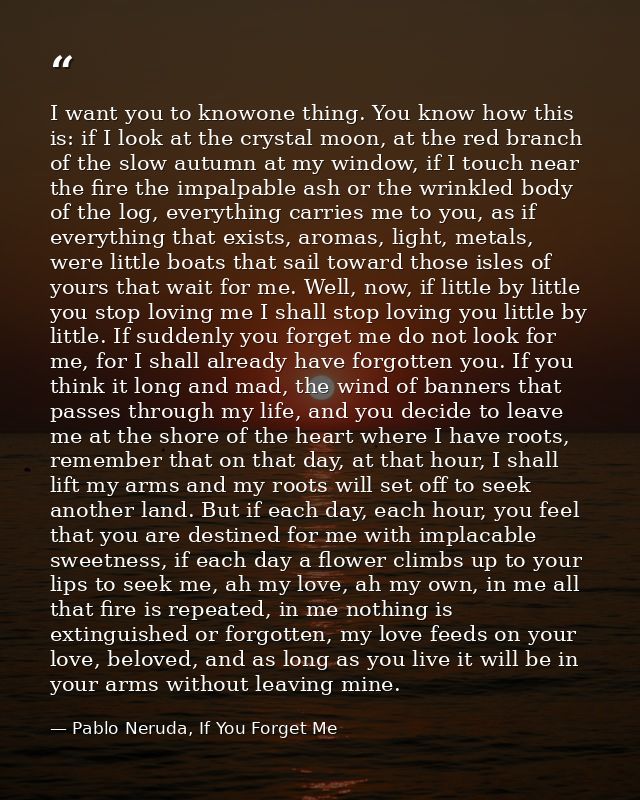 I want you to knowone thing. You know how this is: if I look at the crystal moon, at the red branch of the slow autumn a — Pablo Neruda, If You Forget Me