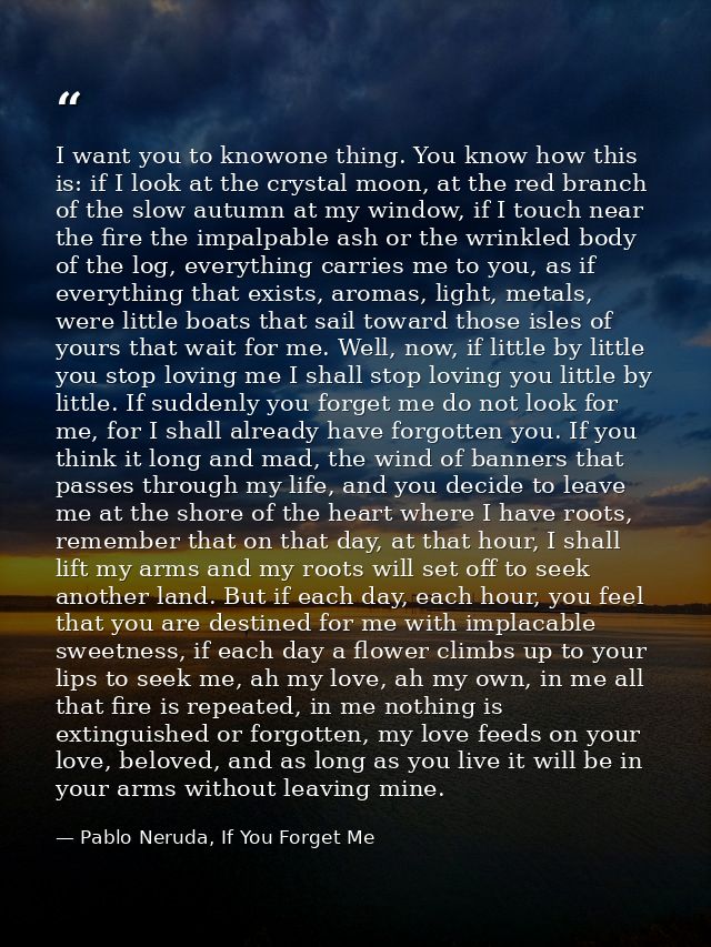 I want you to knowone thing. You know how this is: if I look at the crystal moon, at the red branch of the slow autumn a — Pablo Neruda, If You Forget Me