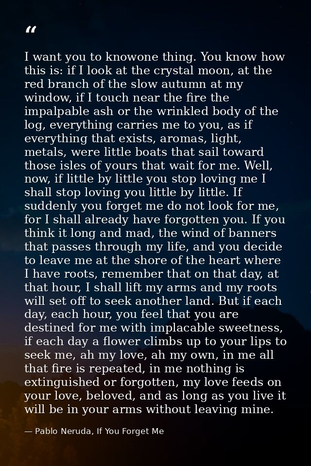 I want you to knowone thing. You know how this is: if I look at the crystal moon, at the red branch of the slow autumn a — Pablo Neruda, If You Forget Me