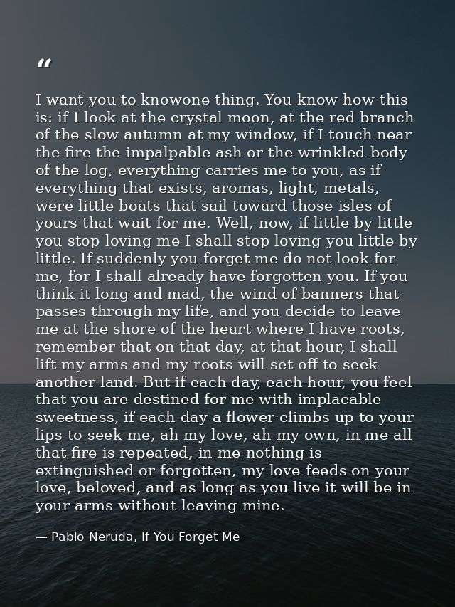 I want you to knowone thing. You know how this is: if I look at the crystal moon, at the red branch of the slow autumn a — Pablo Neruda, If You Forget Me