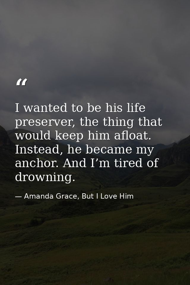 I wanted to be his life preserver, the thing that would keep him afloat. Instead, he became my anchor. And I’m tired of  — Amanda Grace, But I Love Him