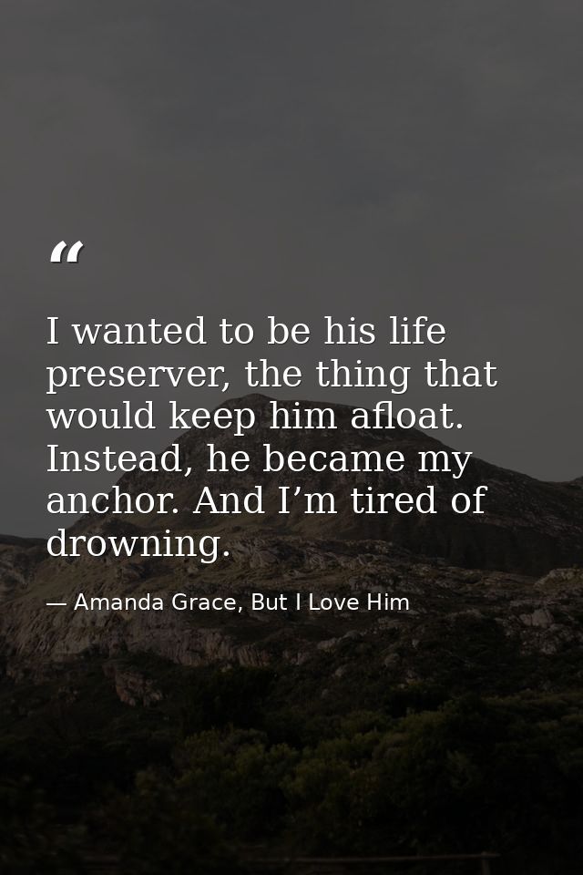 I wanted to be his life preserver, the thing that would keep him afloat. Instead, he became my anchor. And I’m tired of  — Amanda Grace, But I Love Him