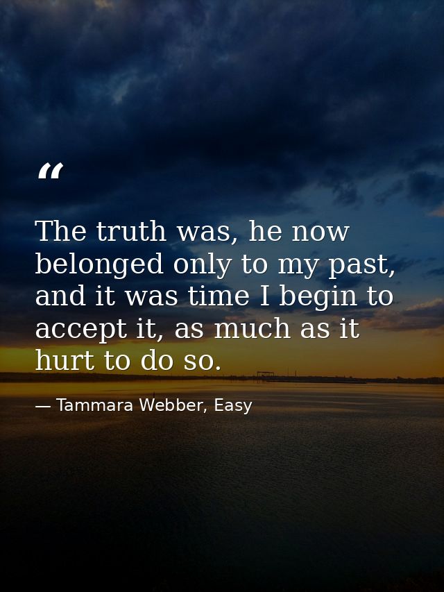 The truth was, he now belonged only to my past, and it was time I begin to accept it, as much as it hurt to do so. — Tammara Webber, Easy