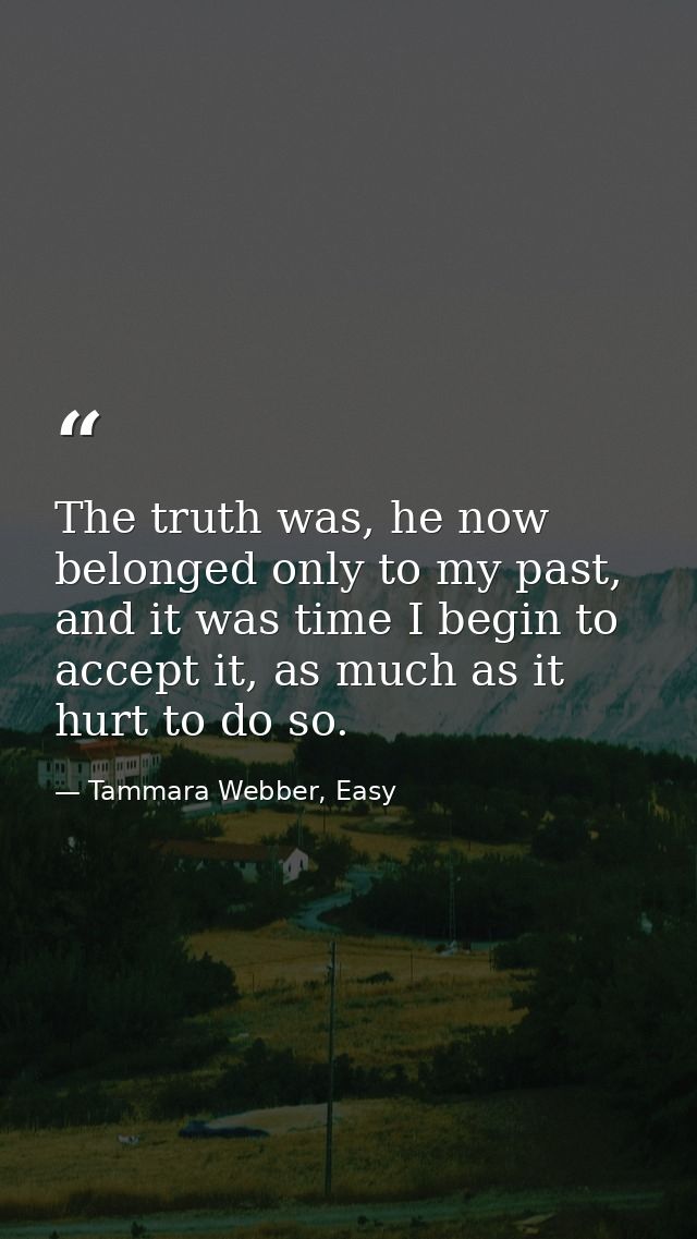 The truth was, he now belonged only to my past, and it was time I begin to accept it, as much as it hurt to do so. — Tammara Webber, Easy