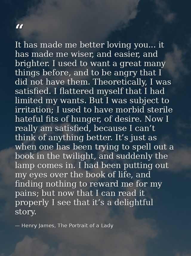 It has made me better loving you... it has made me wiser, and easier, and brighter. I used to want a great many things b — Henry James, The Portrait of a Lady