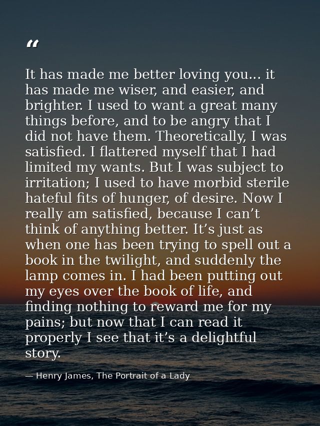It has made me better loving you... it has made me wiser, and easier, and brighter. I used to want a great many things b — Henry James, The Portrait of a Lady