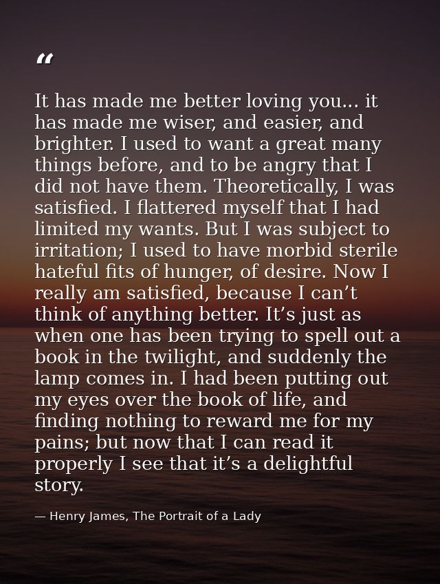 It has made me better loving you... it has made me wiser, and easier, and brighter. I used to want a great many things b — Henry James, The Portrait of a Lady
