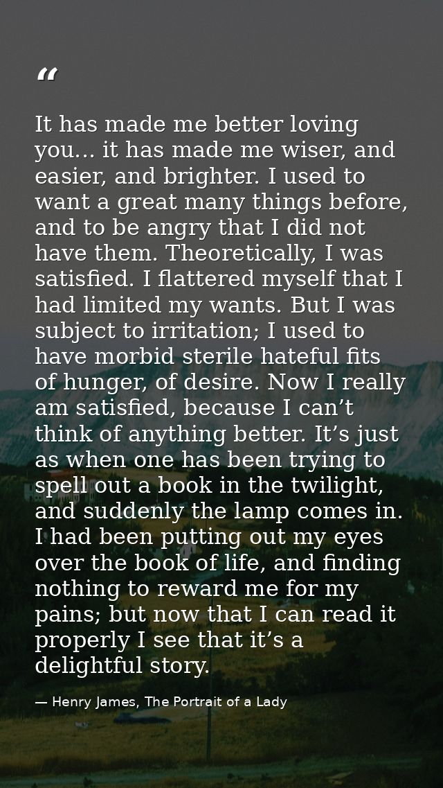 It has made me better loving you... it has made me wiser, and easier, and brighter. I used to want a great many things b — Henry James, The Portrait of a Lady