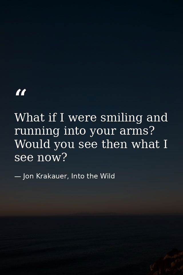 What if I were smiling and running into your arms? Would you see then what I see now? — Jon Krakauer, Into the Wild