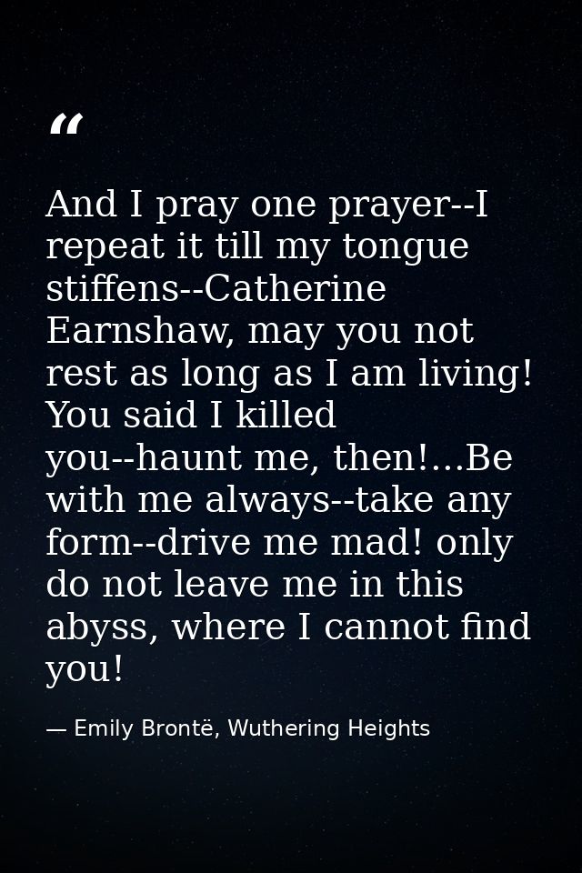 And I pray one prayer--I repeat it till my tongue stiffens--Catherine Earnshaw, may you not rest as long as I am living! — Emily Brontë, Wuthering Heights
