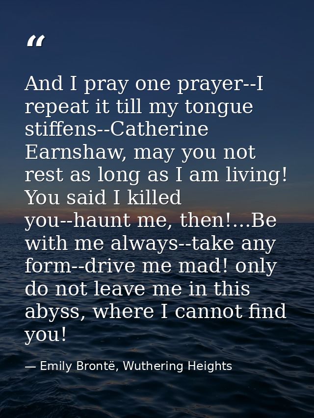 And I pray one prayer--I repeat it till my tongue stiffens--Catherine Earnshaw, may you not rest as long as I am living! — Emily Brontë, Wuthering Heights