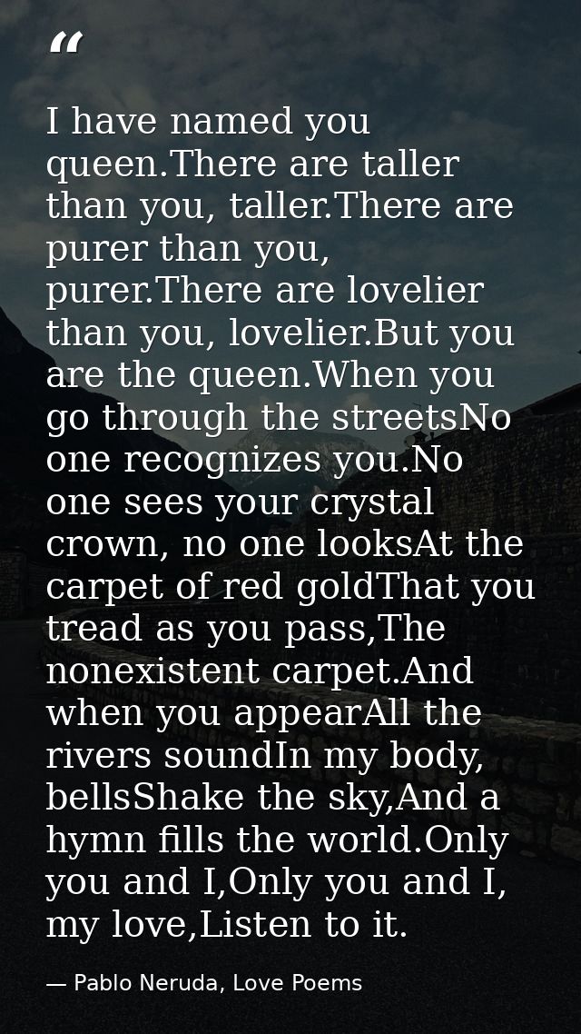 I have named you queen.There are taller than you, taller.There are purer than you, purer.There are lovelier than you, lo — Pablo Neruda, Love Poems