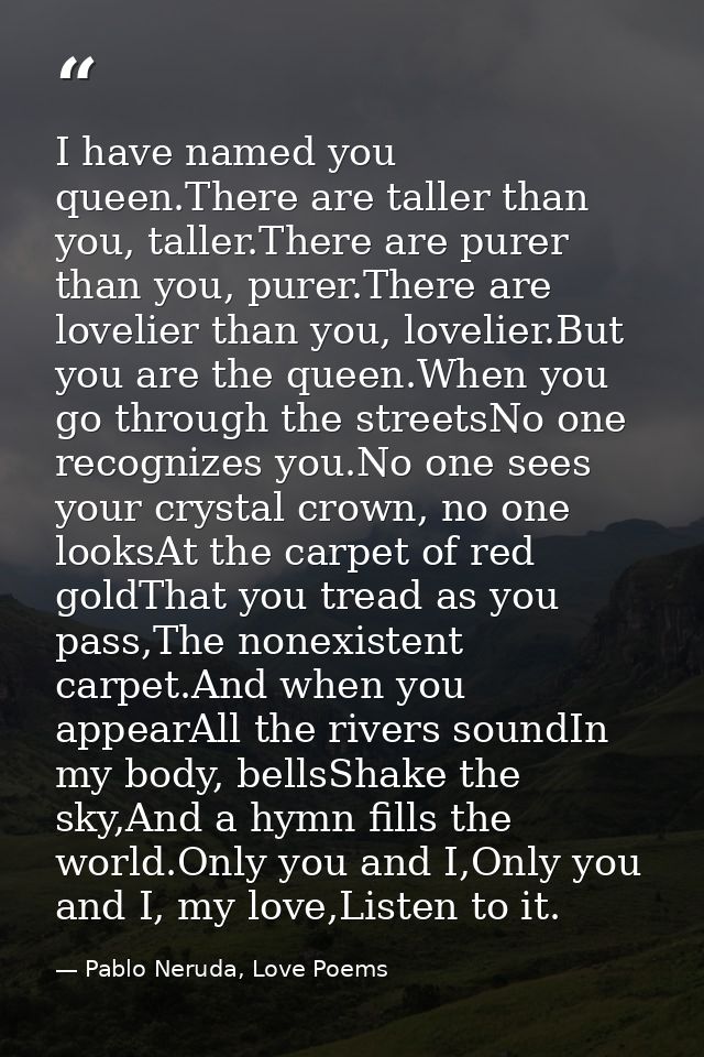 I have named you queen.There are taller than you, taller.There are purer than you, purer.There are lovelier than you, lo — Pablo Neruda, Love Poems