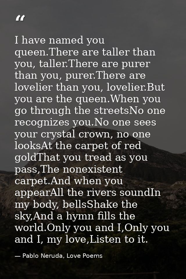 I have named you queen.There are taller than you, taller.There are purer than you, purer.There are lovelier than you, lo — Pablo Neruda, Love Poems