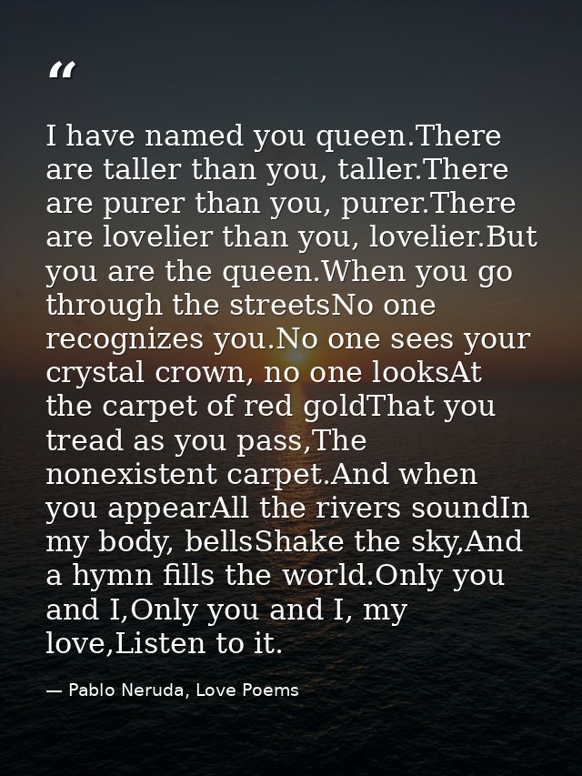 I have named you queen.There are taller than you, taller.There are purer than you, purer.There are lovelier than you, lo — Pablo Neruda, Love Poems