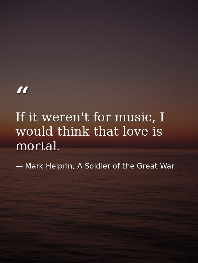 If it weren't for music, I would think that love is mortal. — Mark Helprin, A Soldier of the Great War