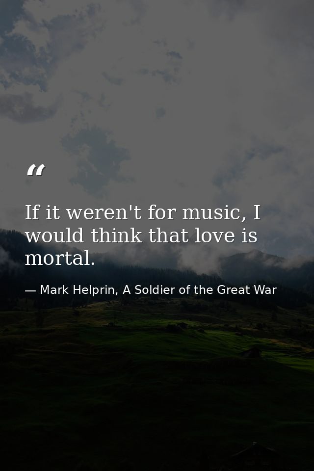 If it weren't for music, I would think that love is mortal. — Mark Helprin, A Soldier of the Great War