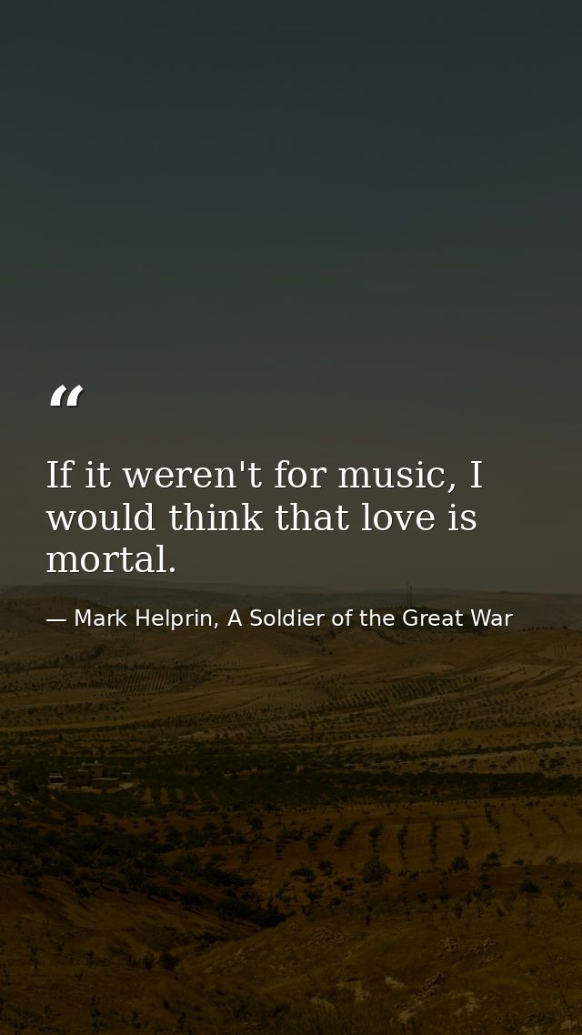 If it weren't for music, I would think that love is mortal. — Mark Helprin, A Soldier of the Great War