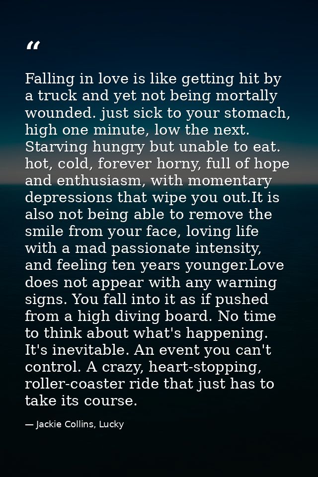 Falling in love is like getting hit by a truck and yet not being mortally wounded. just sick to your stomach, high one m — Jackie Collins, Lucky