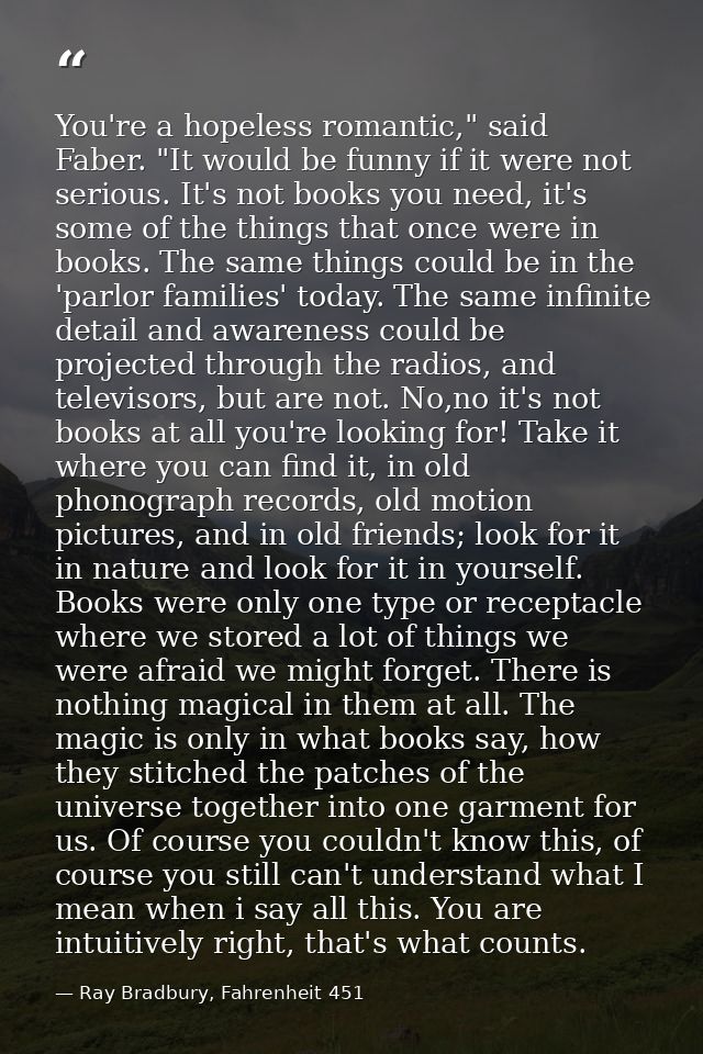 You're a hopeless romantic," said Faber. "It would be funny if it were not serious. It's not books you need, it's some o — Ray Bradbury, Fahrenheit 451