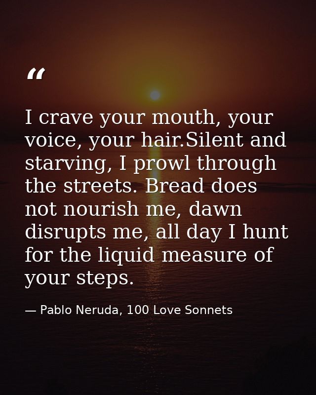 I crave your mouth, your voice, your hair.Silent and starving, I prowl through the streets. Bread does not nourish me, d — Pablo Neruda, 100 Love Sonnets