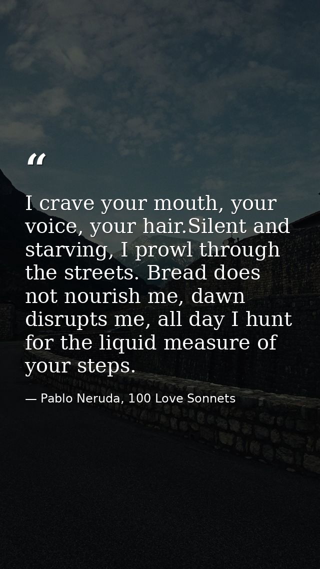 I crave your mouth, your voice, your hair.Silent and starving, I prowl through the streets. Bread does not nourish me, d — Pablo Neruda, 100 Love Sonnets