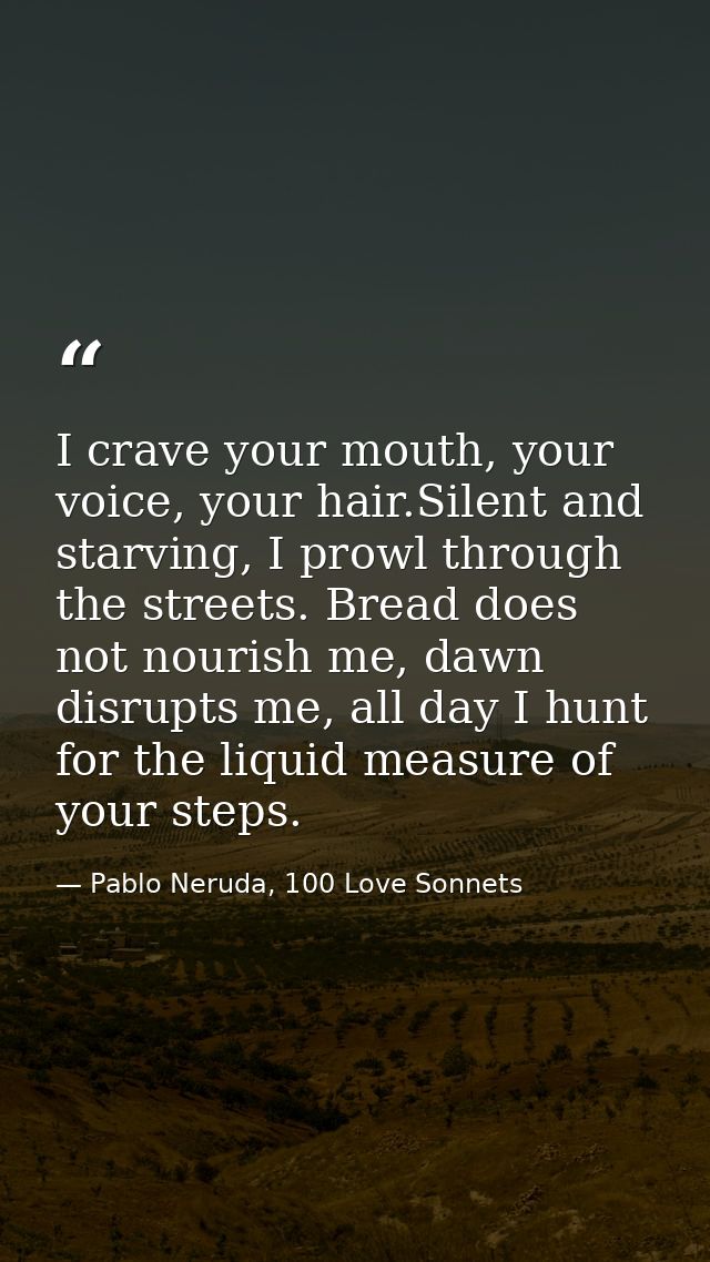 I crave your mouth, your voice, your hair.Silent and starving, I prowl through the streets. Bread does not nourish me, d — Pablo Neruda, 100 Love Sonnets