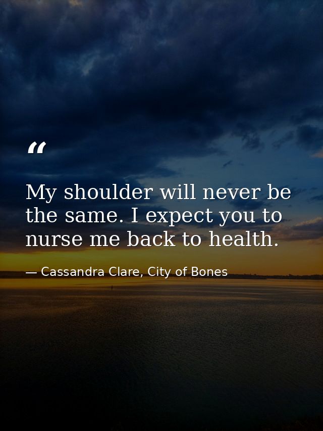 My shoulder will never be the same. I expect you to nurse me back to health. — Cassandra Clare, City of Bones