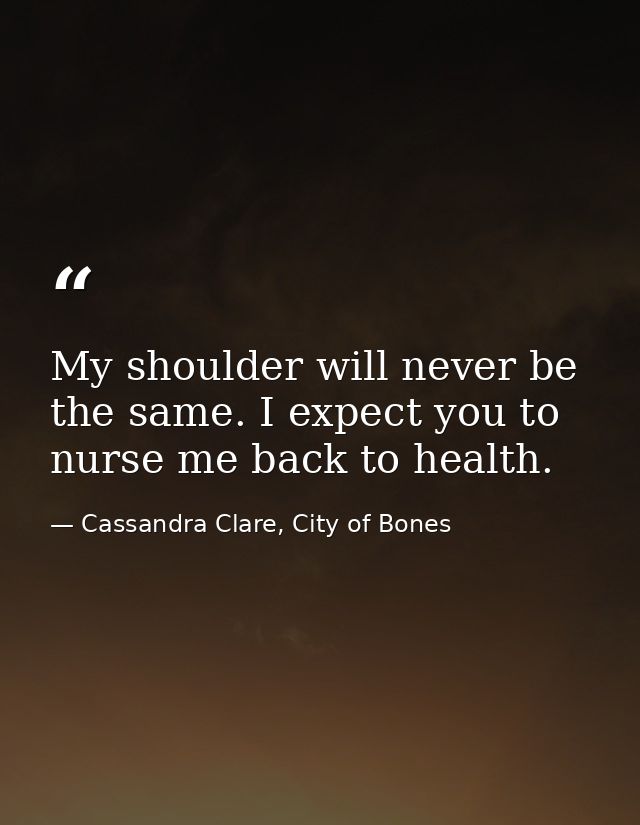 My shoulder will never be the same. I expect you to nurse me back to health. — Cassandra Clare, City of Bones