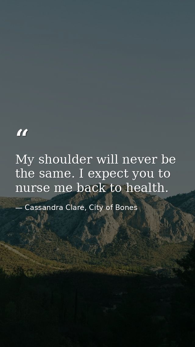 My shoulder will never be the same. I expect you to nurse me back to health. — Cassandra Clare, City of Bones