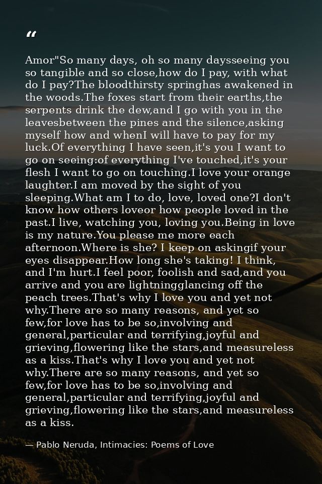 Amor"So many days, oh so many daysseeing you so tangible and so close,how do I pay, with what do I pay?The bloodthirsty  — Pablo Neruda, Intimacies: Poems of Love