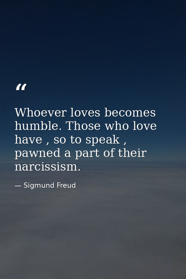 Whoever loves becomes humble. Those who love have , so to speak , pawned a part of their narcissism. — Sigmund Freud