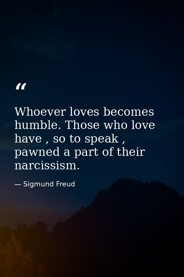 Whoever loves becomes humble. Those who love have , so to speak , pawned a part of their narcissism. — Sigmund Freud
