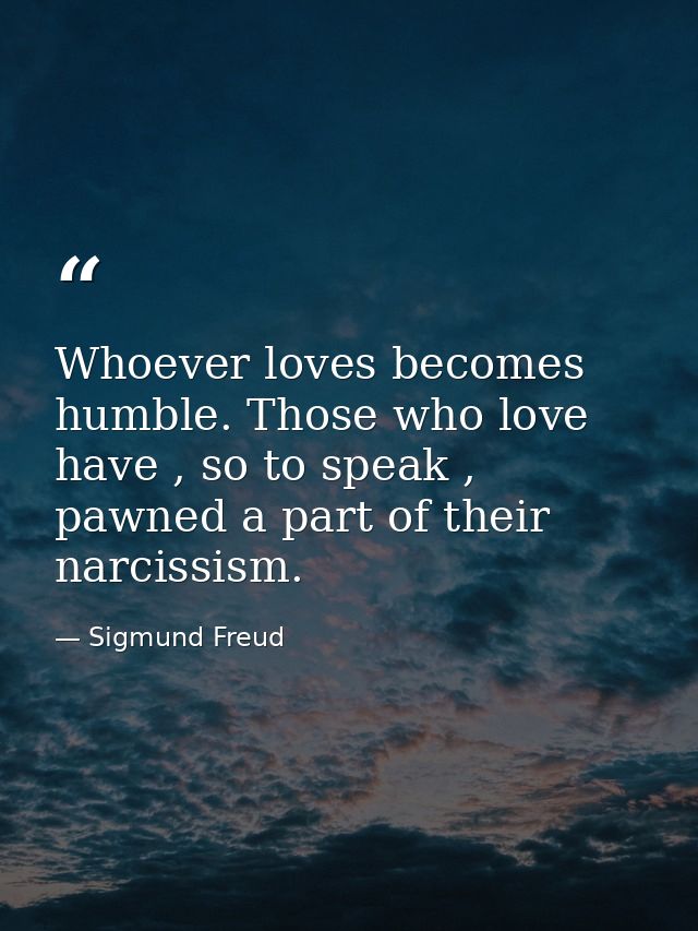 Whoever loves becomes humble. Those who love have , so to speak , pawned a part of their narcissism. — Sigmund Freud