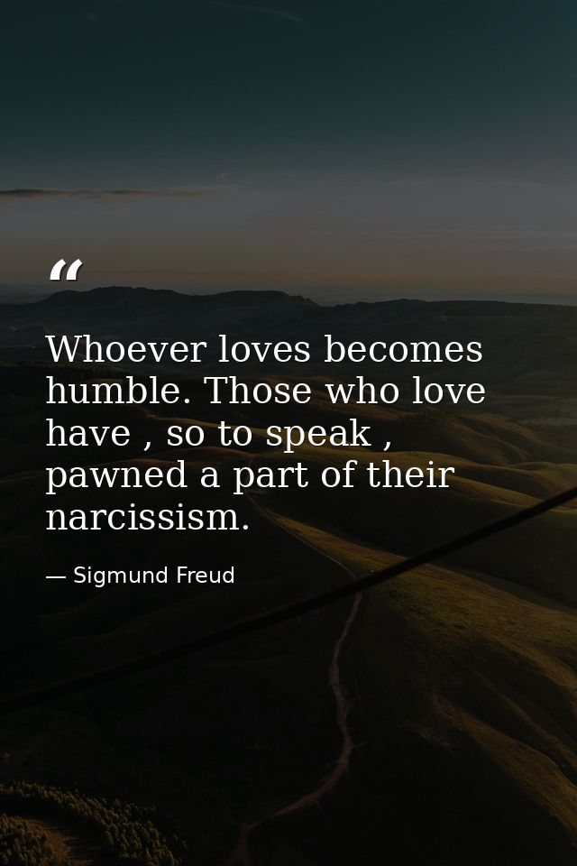 Whoever loves becomes humble. Those who love have , so to speak , pawned a part of their narcissism. — Sigmund Freud