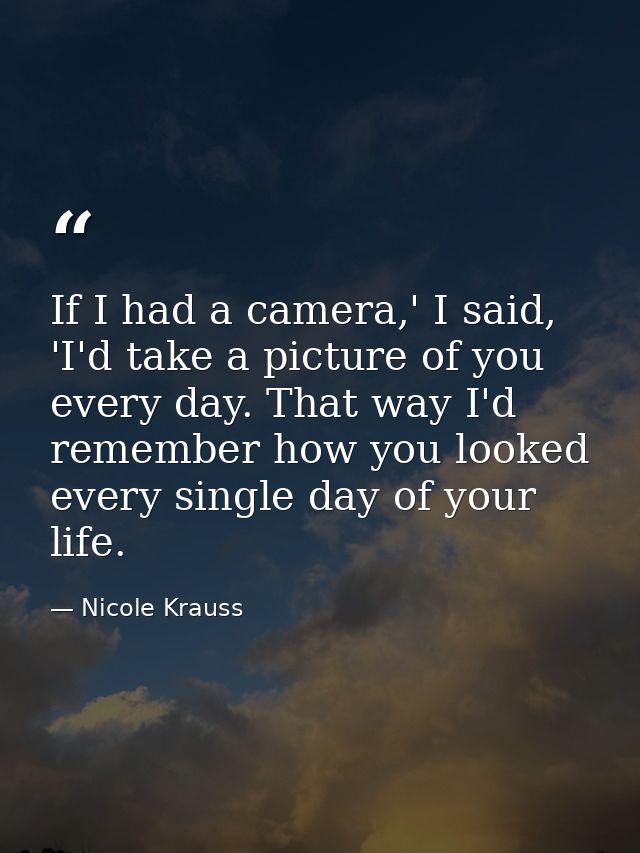 If I had a camera,' I said, 'I'd take a picture of you every day. That way I'd remember how you looked every single day  — Nicole Krauss