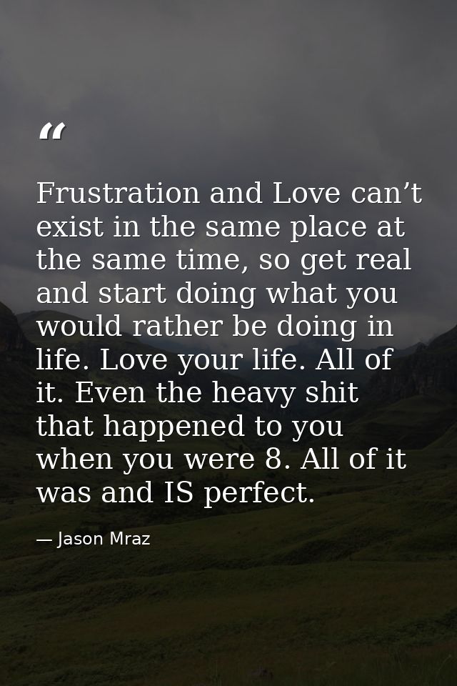 Frustration and Love can’t exist in the same place at the same time, so get real and start doing what you would rather b — Jason Mraz
