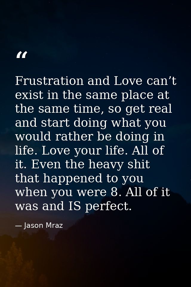Frustration and Love can’t exist in the same place at the same time, so get real and start doing what you would rather b — Jason Mraz