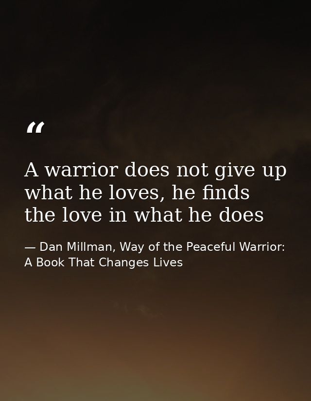 A warrior does not give up what he loves, he finds the love in what he does — Dan Millman, Way of the Peaceful Warrior: A Book That Changes Lives