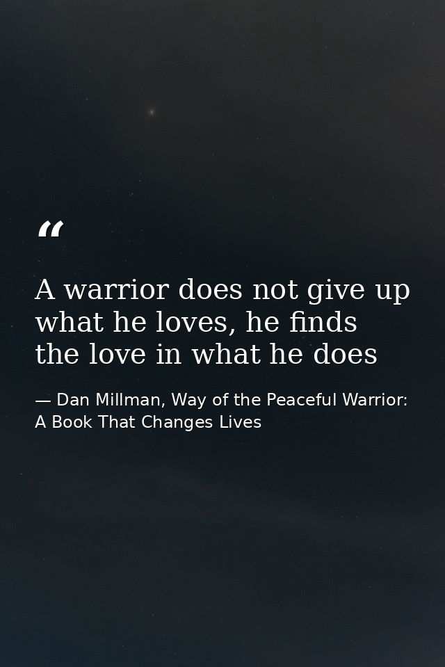 A warrior does not give up what he loves, he finds the love in what he does — Dan Millman, Way of the Peaceful Warrior: A Book That Changes Lives
