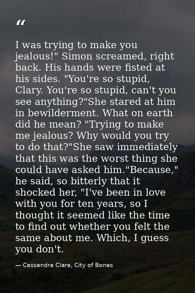 I was trying to make you jealous!" Simon screamed, right back. His hands were fisted at his sides. "You're so stupid, Cl — Cassandra Clare, City of Bones