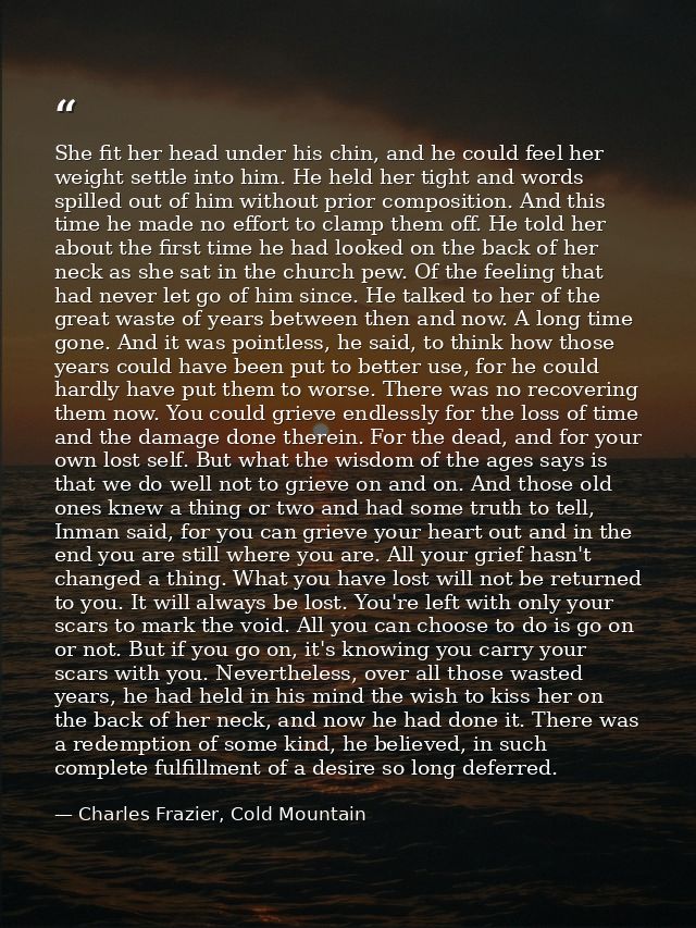She fit her head under his chin, and he could feel her weight settle into him. He held her tight and words spilled out o — Charles Frazier, Cold Mountain