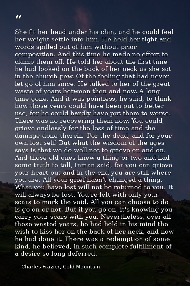 She fit her head under his chin, and he could feel her weight settle into him. He held her tight and words spilled out o — Charles Frazier, Cold Mountain