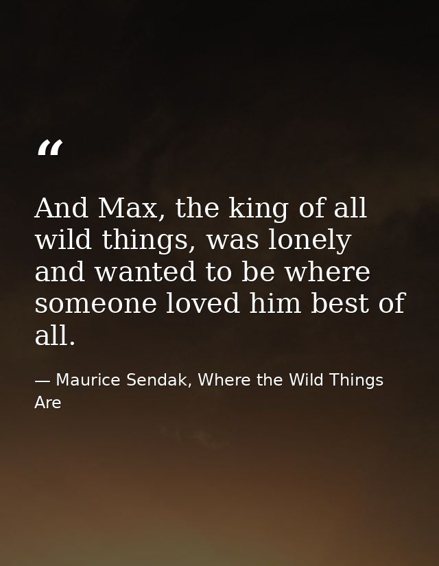 And Max, the king of all wild things, was lonely and wanted to be where someone loved him best of all. — Maurice Sendak, Where the Wild Things Are