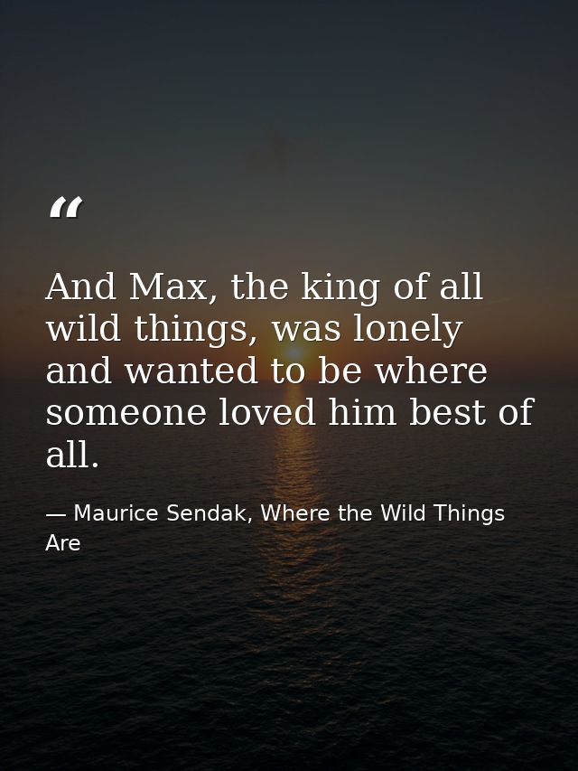 And Max, the king of all wild things, was lonely and wanted to be where someone loved him best of all. — Maurice Sendak, Where the Wild Things Are