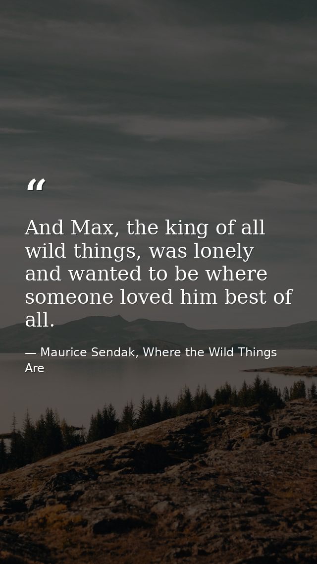 And Max, the king of all wild things, was lonely and wanted to be where someone loved him best of all. — Maurice Sendak, Where the Wild Things Are