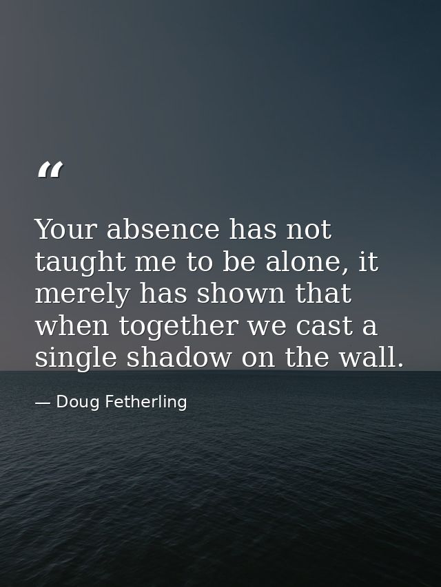 Your absence has not taught me to be alone, it merely has shown that when together we cast a single shadow on the wall. — Doug Fetherling